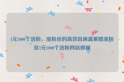 1元1000个活粉，涨粉丝的高效且保真策略涨粉丝1元1000个活粉网站微视