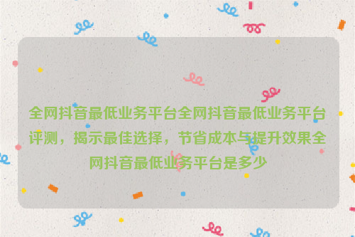 全网抖音最低业务平台全网抖音最低业务平台评测，揭示最佳选择，节省成本与提升效果全网抖音最低业务平台是多少