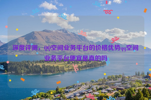 深度评测，QQ空间业务平台的价格优势qq空间业务平台便宜是真的吗