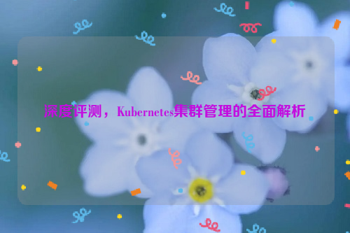 深度评测，Kubernetes集群管理的全面解析