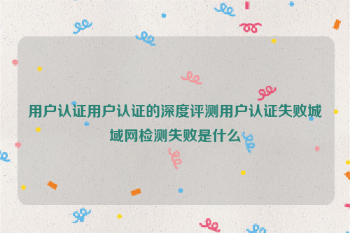 用户认证用户认证的深度评测用户认证失败城域网检测失败是什么