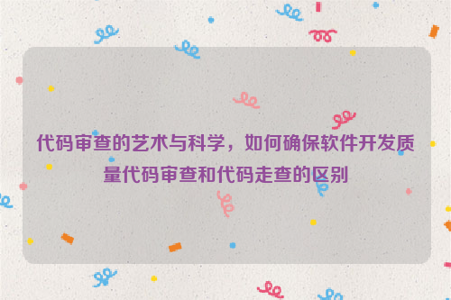 代码审查的艺术与科学，如何确保软件开发质量代码审查和代码走查的区别