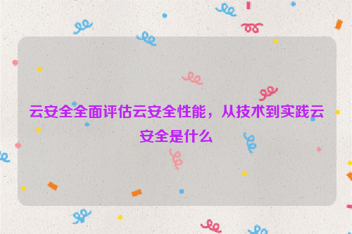 云安全全面评估云安全性能，从技术到实践云安全是什么