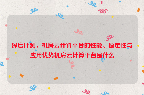 深度评测，机房云计算平台的性能、稳定性与应用优势机房云计算平台是什么