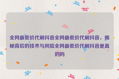 全网最低价代刷抖音全网最低价代刷抖音，揭秘背后的技术与风险全网最低价代刷抖音是真的吗