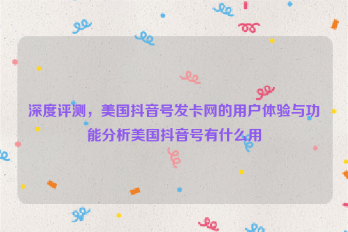 深度评测，美国抖音号发卡网的用户体验与功能分析美国抖音号有什么用