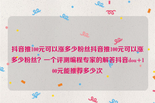 抖音推100元可以涨多少粉丝抖音推100元可以涨多少粉丝？一个评测编程专家的解答抖音dou+100元能推荐多少次