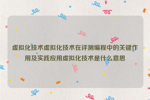 虚拟化技术虚拟化技术在评测编程中的关键作用及实践应用虚拟化技术是什么意思