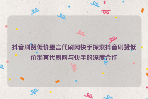 抖音刷赞低价墨言代刷网快手探索抖音刷赞低价墨言代刷网与快手的深度合作