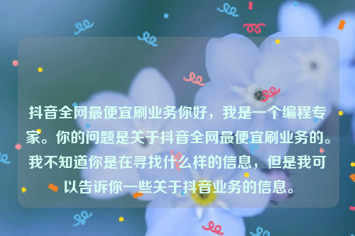 抖音全网最便宜刷业务你好，我是一个编程专家。你的问题是关于抖音全网最便宜刷业务的。我不知道你是在寻找什么样的信息，但是我可以告诉你一些关于抖音业务的信息。