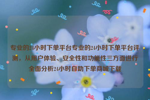 专业的24小时下单平台专业的24小时下单平台评测，从用户体验、安全性和功能性三方面进行全面分析24小时自助下单商城下载