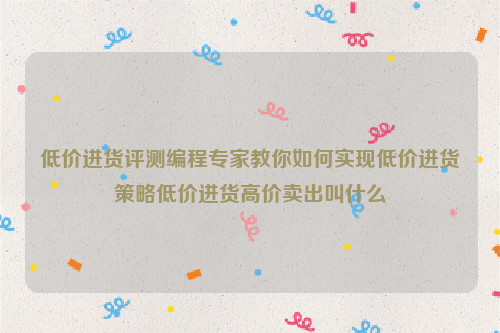 低价进货评测编程专家教你如何实现低价进货策略低价进货高价卖出叫什么