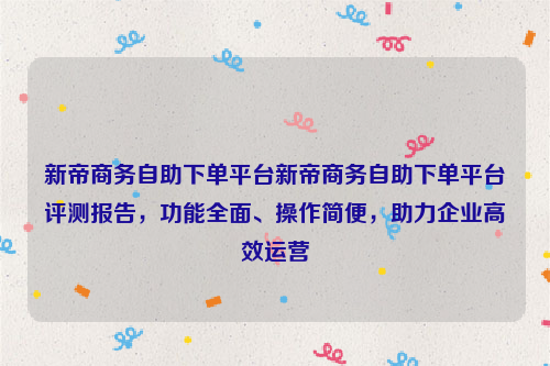 新帝商务自助下单平台新帝商务自助下单平台评测报告，功能全面、操作简便，助力企业高效运营