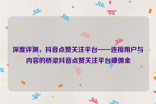 深度评测，抖音点赞关注平台——连接用户与内容的桥梁抖音点赞关注平台赚佣金