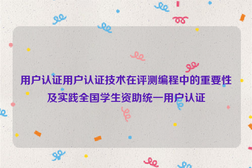 用户认证用户认证技术在评测编程中的重要性及实践全国学生资助统一用户认证