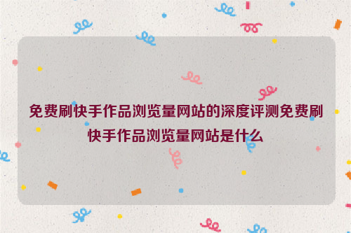 免费刷快手作品浏览量网站的深度评测免费刷快手作品浏览量网站是什么