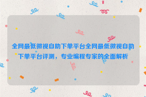 全网最低微视自助下单平台全网最低微视自助下单平台评测，专业编程专家的全面解析