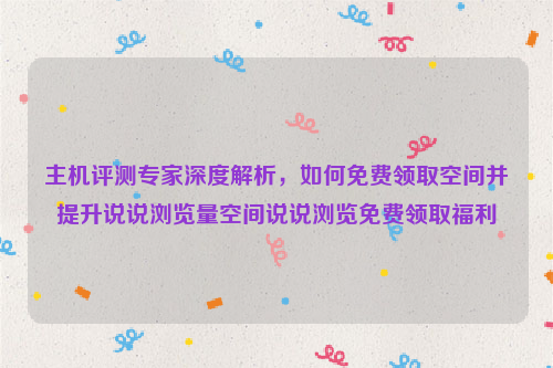 主机评测专家深度解析，如何免费领取空间并提升说说浏览量空间说说浏览免费领取福利