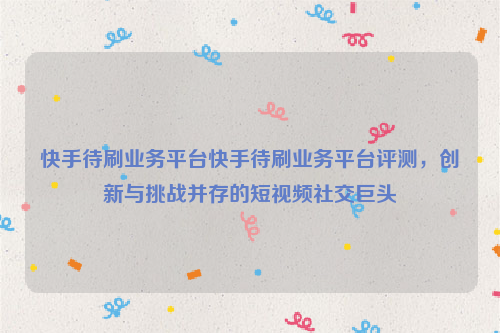 快手待刷业务平台快手待刷业务平台评测，创新与挑战并存的短视频社交巨头