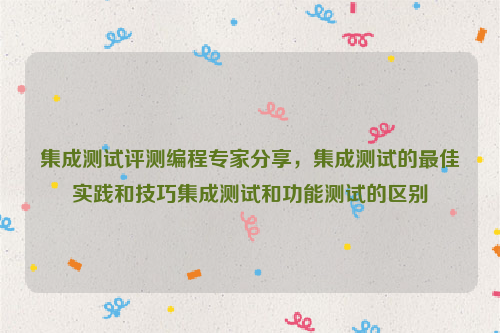 集成测试评测编程专家分享，集成测试的最佳实践和技巧集成测试和功能测试的区别