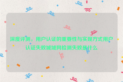 深度评测，用户认证的重要性与实现方式用户认证失败城域网检测失败是什么