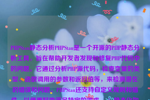 PHPStan静态分析PHPStan是一个开源的PHP静态分析工具，旨在帮助开发者发现和修复PHP代码中的问题。它通过分析PHP源代码，检查变量的类型、函数调用的参数和返回值等，来检测潜在的错误和问题。PHPStan还支持自定义规则和插件，以便更好地满足特定的需求。php静态化如何实现