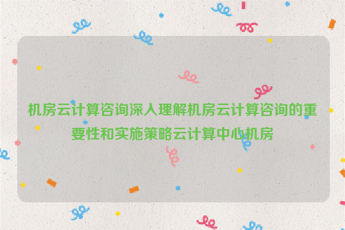 机房云计算咨询深入理解机房云计算咨询的重要性和实施策略云计算中心机房