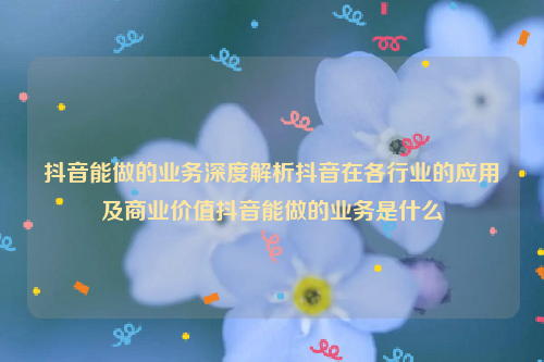 抖音能做的业务深度解析抖音在各行业的应用及商业价值抖音能做的业务是什么