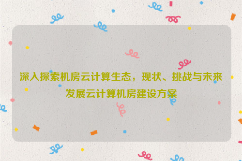 深入探索机房云计算生态，现状、挑战与未来发展云计算机房建设方案