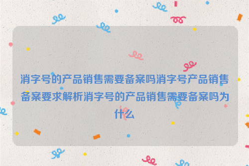 消字号的产品销售需要备案吗消字号产品销售备案要求解析消字号的产品销售需要备案吗为什么