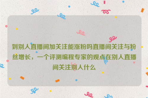 到别人直播间加关注能涨粉吗直播间关注与粉丝增长，一个评测编程专家的观点在别人直播间关注别人什么