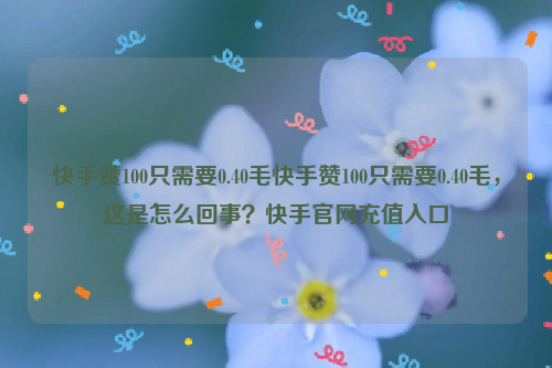 快手赞100只需要0.40毛快手赞100只需要0.40毛，这是怎么回事？快手官网充值入口