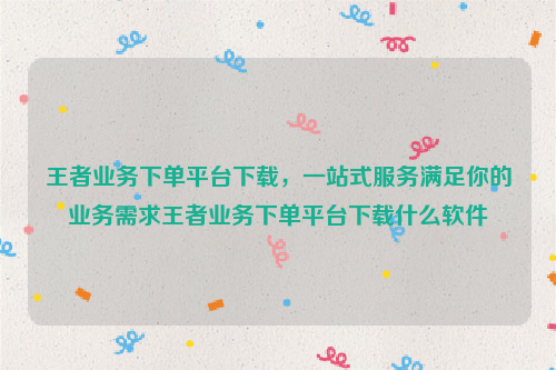 王者业务下单平台下载，一站式服务满足你的业务需求王者业务下单平台下载什么软件