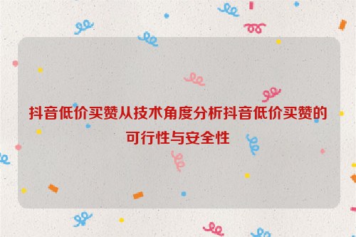 抖音低价买赞从技术角度分析抖音低价买赞的可行性与安全性