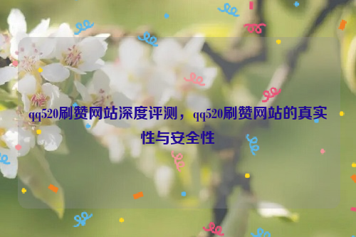 qq520刷赞网站深度评测，qq520刷赞网站的真实性与安全性