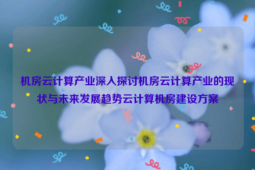 机房云计算产业深入探讨机房云计算产业的现状与未来发展趋势云计算机房建设方案