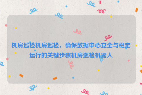 机房巡检机房巡检，确保数据中心安全与稳定运行的关键步骤机房巡检机器人