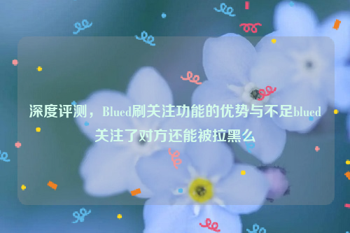 深度评测，Blued刷关注功能的优势与不足blued关注了对方还能被拉黑么