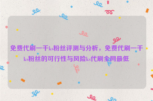 免费代刷一千ks粉丝评测与分析，免费代刷一千ks粉丝的可行性与风险ks代刷全网最低