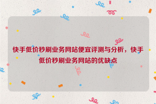 快手低价秒刷业务网站便宜评测与分析，快手低价秒刷业务网站的优缺点