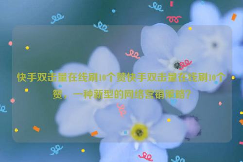 快手双击量在线刷10个赞快手双击量在线刷10个赞，一种新型的网络营销策略？