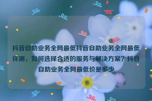 抖音自助业务全网最低抖音自助业务全网最低评测，如何选择合适的服务与解决方案？抖音自助业务全网最低价是多少