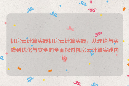 机房云计算实践机房云计算实践，从理论与实践到优化与安全的全面探讨机房云计算实践内容