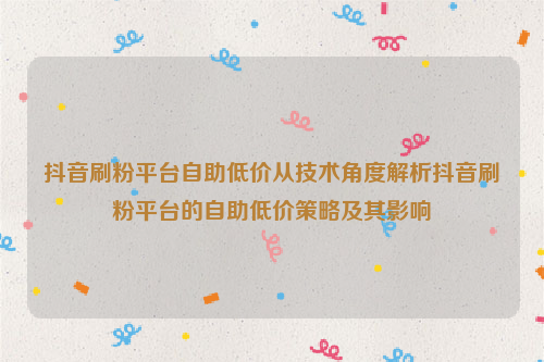 抖音刷粉平台自助低价从技术角度解析抖音刷粉平台的自助低价策略及其影响