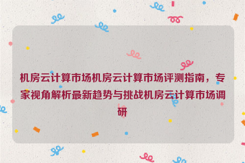 机房云计算市场机房云计算市场评测指南，专家视角解析最新趋势与挑战机房云计算市场调研