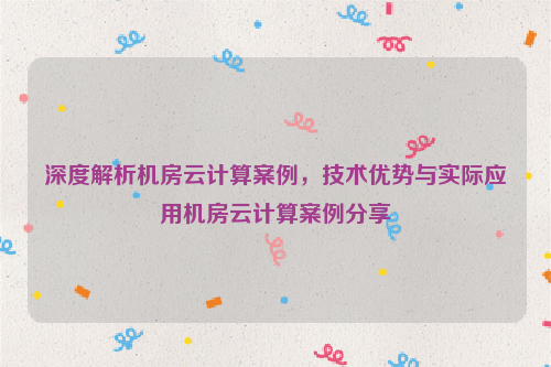 深度解析机房云计算案例，技术优势与实际应用机房云计算案例分享