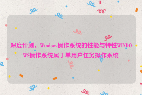 深度评测，Windows操作系统的性能与特性WINDOWS操作系统属于单用户任务操作系统