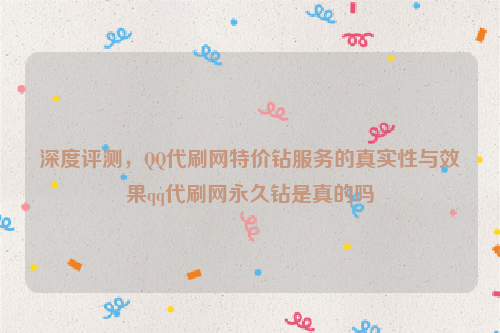 深度评测，QQ代刷网特价钻服务的真实性与效果qq代刷网永久钻是真的吗