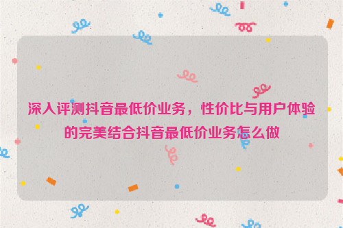 深入评测抖音最低价业务，性价比与用户体验的完美结合抖音最低价业务怎么做