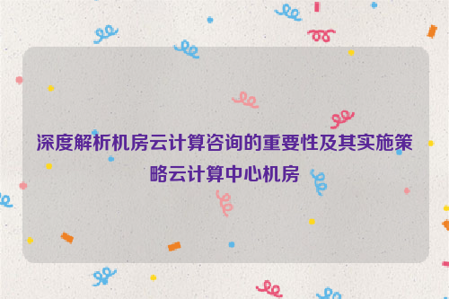 深度解析机房云计算咨询的重要性及其实施策略云计算中心机房